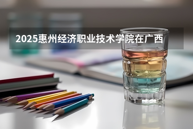 2025惠州经济职业技术学院在广西各专业招生人数一览（2026参考）