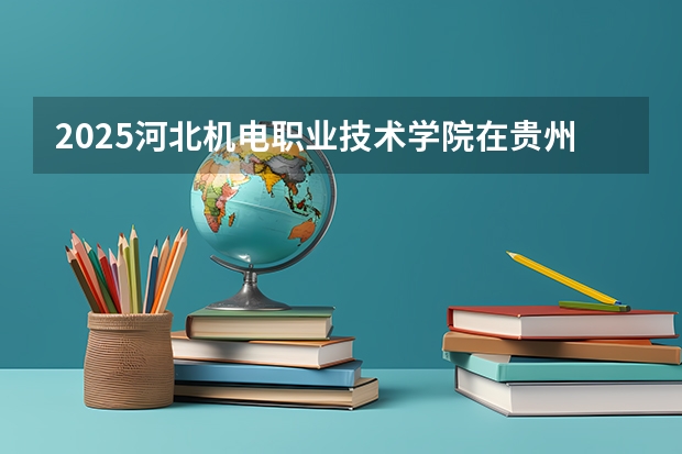 2025河北机电职业技术学院在贵州各专业招生人数一览（2026参考）