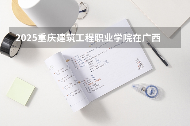 2025重庆建筑工程职业学院在广西各专业招生人数一览（2026参考）
