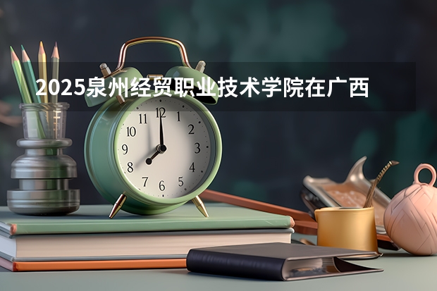 2025泉州经贸职业技术学院在广西各专业招生人数一览（2026参考）
