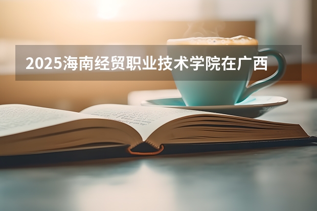 2025海南经贸职业技术学院在广西各专业招生人数一览（2026参考）