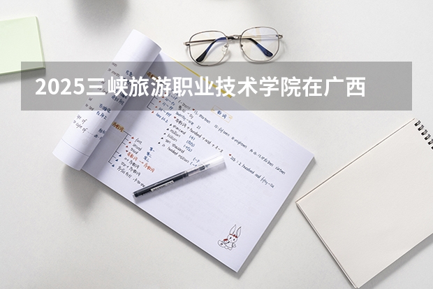 2025三峡旅游职业技术学院在广西各专业招生人数一览（2026参考）