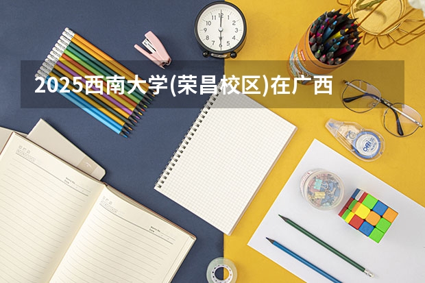 2025西南大学(荣昌校区)在广西各专业招生人数一览（2026参考）