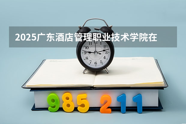 2025广东酒店管理职业技术学院在贵州各专业招生人数一览（2026参考）