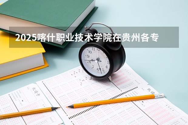 2025喀什职业技术学院在贵州各专业招生人数一览（2026参考）