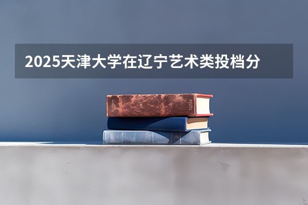 2025天津大学在辽宁艺术类投档分数线总汇（2026参考）