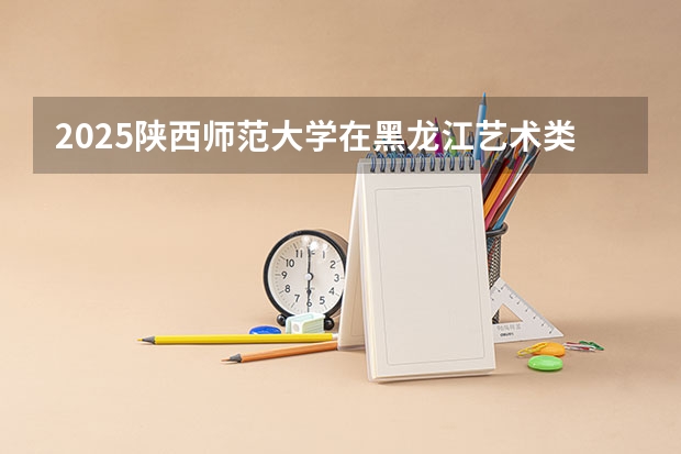 2025陕西师范大学在黑龙江艺术类投档分数线总汇（2026参考）