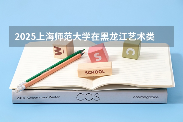 2025上海师范大学在黑龙江艺术类投档分数线总汇（2026参考）