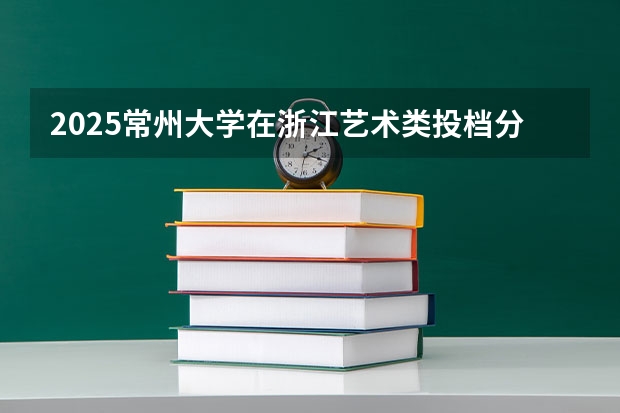 2025常州大学在浙江艺术类投档分数线总汇（2026参考）