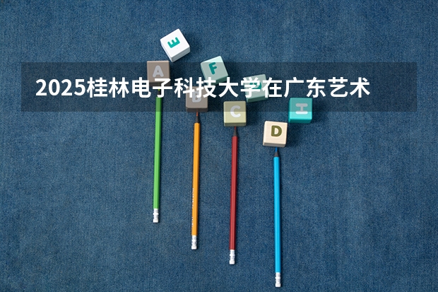 2025桂林电子科技大学在广东艺术类投档分数线总汇（2026参考）