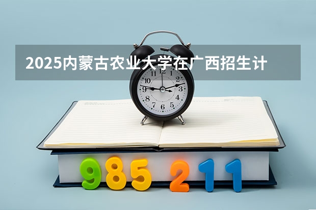 2025内蒙古农业大学在广西招生计划一览（2026参考）