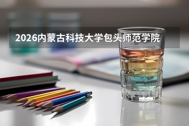 2026内蒙古科技大学包头师范学院在宁夏招生批次与专业预测