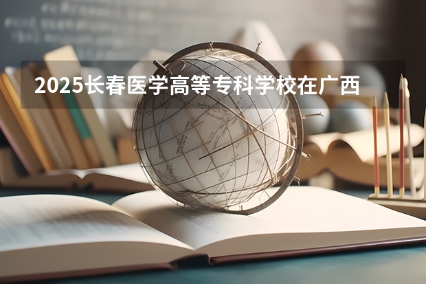2025长春医学高等专科学校在广西招生计划一览（2026参考）