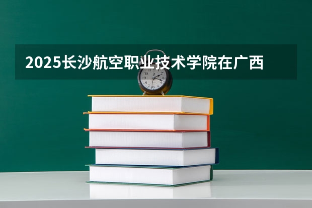 2025长沙航空职业技术学院在广西招生计划一览（2026参考）