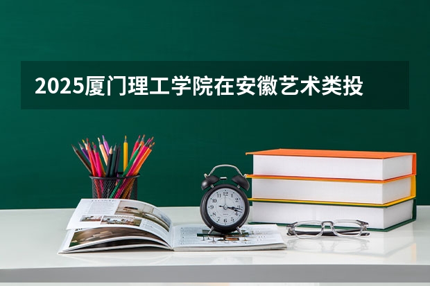 2025厦门理工学院在安徽艺术类投档分数线总汇（2026参考）