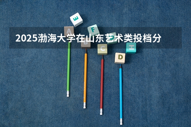 2025渤海大学在山东艺术类投档分数线总汇（2026参考）