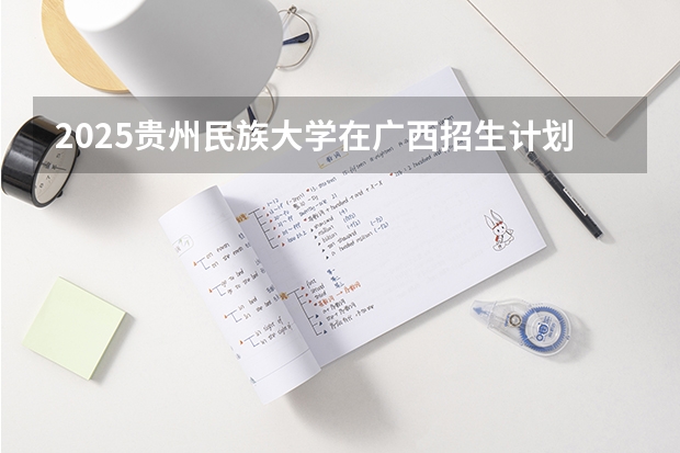 2025贵州民族大学在广西招生计划一览（2026参考）