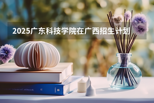 2025广东科技学院在广西招生计划一览（2026参考）