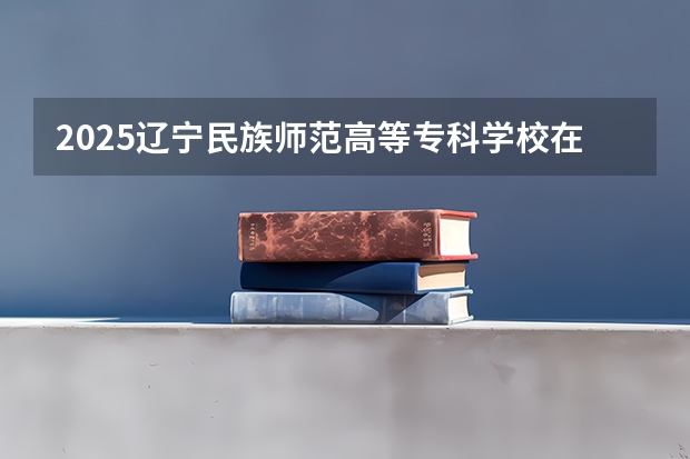 2025辽宁民族师范高等专科学校在广西招生计划一览（2026参考）