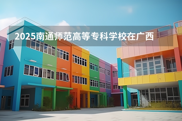 2025南通师范高等专科学校在广西招生计划一览（2026参考）