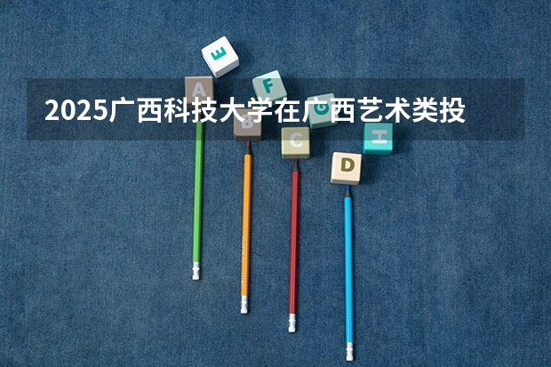 2025广西科技大学在广西艺术类投档分数线总汇（2026参考）