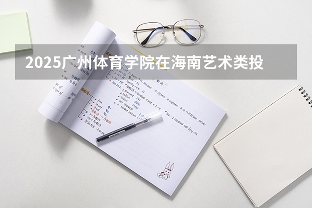 2025广州体育学院在海南艺术类投档分数线总汇（2026参考）