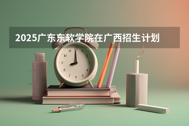 2025广东东软学院在广西招生计划一览（2026参考）