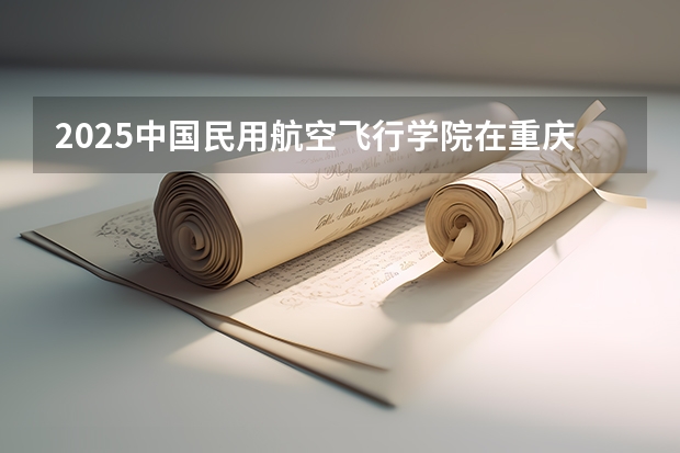 2025中国民用航空飞行学院在重庆艺术类投档分数线总汇（2026参考）