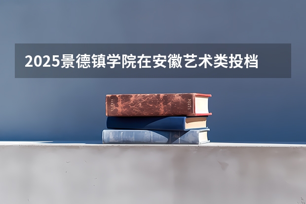 2025景德镇学院在安徽艺术类投档分数线总汇（2026参考）