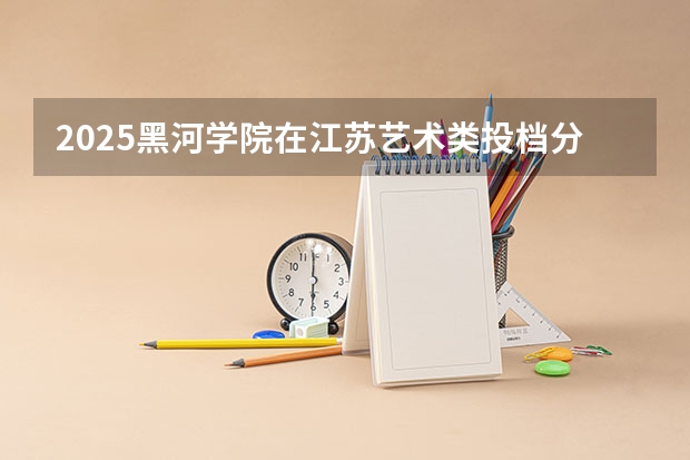 2025黑河学院在江苏艺术类投档分数线总汇（2026参考）