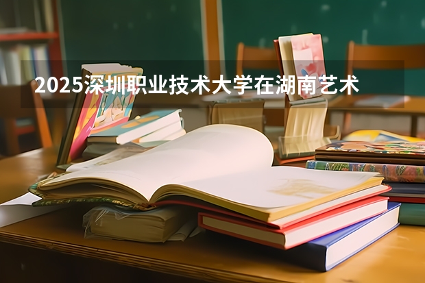 2025深圳职业技术大学在湖南艺术类投档分数线总汇（2026参考）