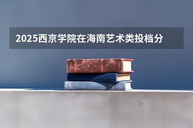 2025西京学院在海南艺术类投档分数线总汇（2026参考）