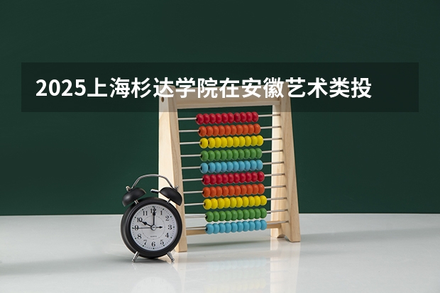2025上海杉达学院在安徽艺术类投档分数线总汇（2026参考）
