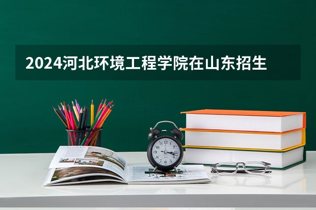 2024河北环境工程学院在山东招生计划详解