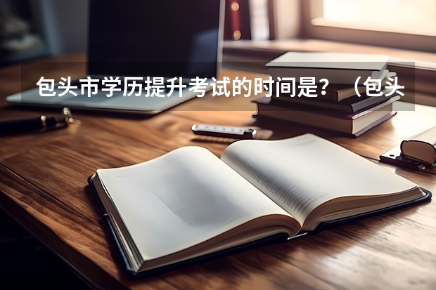 包头市学历提升考试的时间是？（包头夜大入学条件？）