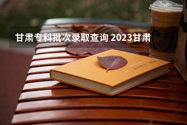 甘肃专科批次录取查询 2023甘肃专科录取时间