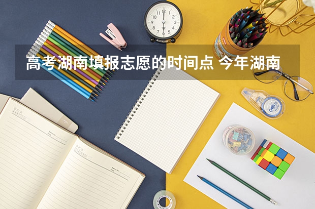 高考湖南填报志愿的时间点 今年湖南高考志愿填报在这三个时间段
